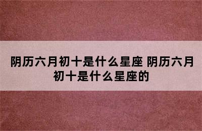 阴历六月初十是什么星座 阴历六月初十是什么星座的